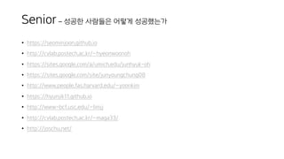 Senior – 성공한 사람들은 어떻게 성공했는가
• https://seominjoon.github.io
• http://cvlab.postech.ac.kr/~hyeonwoonoh
• https://sites.google.com/a/umich.edu/junhyuk-oh
• https://sites.google.com/site/junyoungchung08
• http://www.people.fas.harvard.edu/~yoonkim
• https://hyunjik11.github.io
• http://www-bcf.usc.edu/~limjj
• http://cvlab.postech.ac.kr/~maga33/
• http://joschu.net/
 