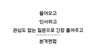 들어오고
인사하고
관심도 없는 질문으로 긴장 풀어주고
(요즘 연구 뭐해? 뭐가 요즘 재밌어?)
본격면접
 
