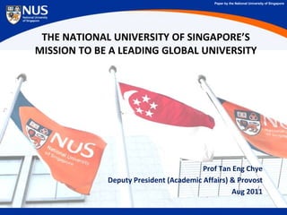 Paper by the National University of Singapore




 THE NATIONAL UNIVERSITY OF SINGAPORE’S
MISSION TO BE A LEADING GLOBAL UNIVERSITY




                                        Prof Tan Eng Chye
             Deputy President (Academic Affairs) & Provost
                                                 Aug 2011
 
