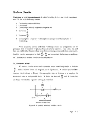 Page 1 of 8
Snubber Circuits
Protection of switching devices and circuits: Switching devices and circuit components
may fail due to the following reasons.
1. Overheating – thermal failure
2. Overcurrent
3. Overvoltage – usually happens during turn-off
4. Excessive
dt
di
5. Excessive
dt
dv
6. Switching loss –excessive switching loss is a major contributing factor of
overheating.
Power electronic circuits and their switching devices and components can be
protected from overcurrent by placing fuses at suitable locations. Heat sinks, fins and
fans are used to take the excess heat away from switching devices and other components.
Snubber circuits are required to limit
dt
di
,
dt
dv
and overvoltage during turn-on and turn-
off. Some typical snubber circuits are described below.
RC Snubber Circuits
RC snubber circuits are normally connected across a switching device to limit the
dt
dv
. An RC snubber circuit can be polarized or unpolarized. A forward-polarized RC
snubber circuit shown in Figure 1 is appropriate when a thyristor or a transistor is
connected with an anti-parallel diode. R limits the forward
dt
dv
and R1 limits the
discharge current of the capacitor when Q1 is turned on.
Figure 1. A forward polarized snubber circuit.
 