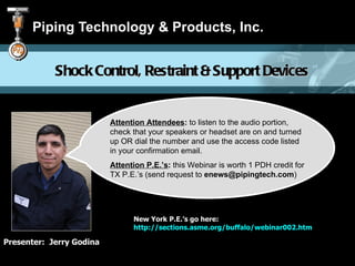 Piping Technology & Products, Inc.


            Shock Control, Restraint & Support Devices


                          Attention Attendees: to listen to the audio portion,
                          check that your speakers or headset are on and turned
                          up OR dial the number and use the access code listed
                          in your confirmation email.
                          Attention P.E.’s: this Webinar is worth 1 PDH credit for
                          TX P.E.’s (send request to enews@pipingtech.com)




                                New York P.E.’s go here:
                                http://sections.asme.org/buffalo/webinar002.htm

Presenter: Jerry Godina
 