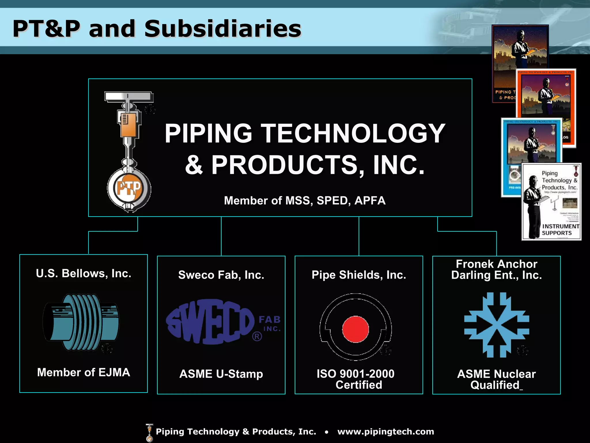PT&P and Subsidiaries Fronek Anchor Darling Ent., Inc. ASME Nuclear Qualified   Pipe Shields, Inc. ISO 9001-2000  Certified Sweco Fab, Inc. ASME U-Stamp PIPING TECHNOLOGY & PRODUCTS, INC. Member of MSS, SPED, APFA U.S. Bellows, Inc. Member of EJMA 