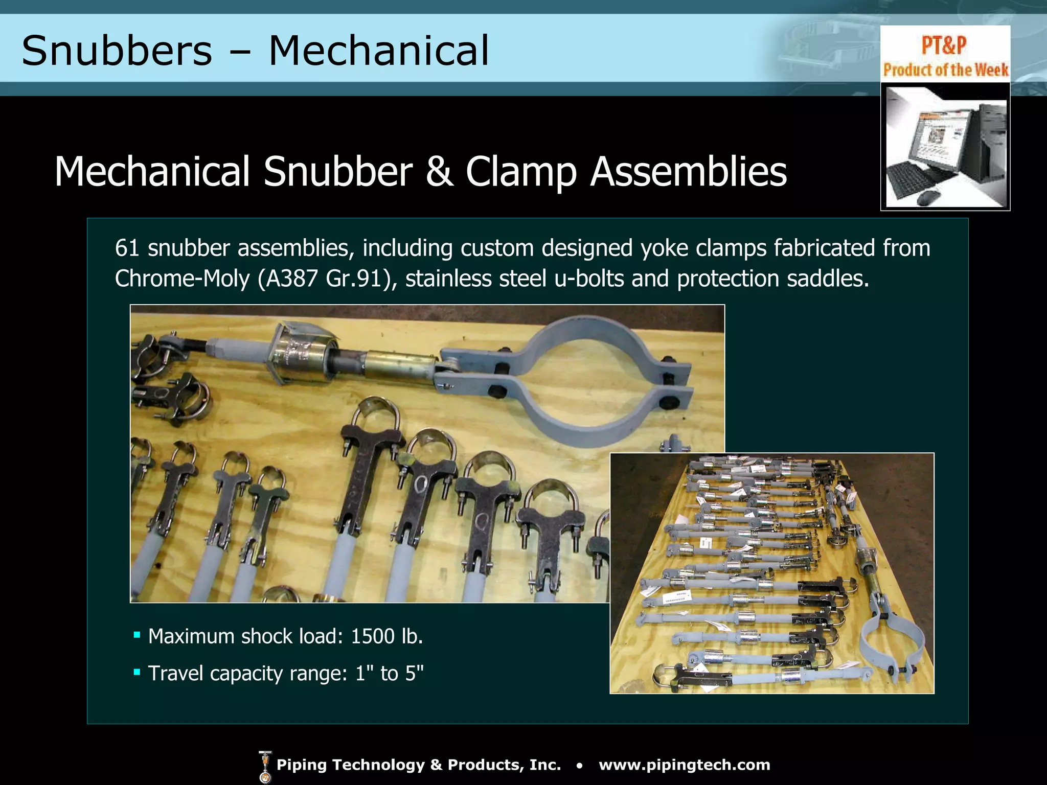 Snubbers – Mechanical  Mechanical Snubber & Clamp Assemblies Maximum shock load: 1500 lb. Travel capacity range: 1" to 5" 61 snubber assemblies, including custom designed yoke clamps fabricated from Chrome-Moly (A387 Gr.91), stainless steel u-bolts and protection saddles. 