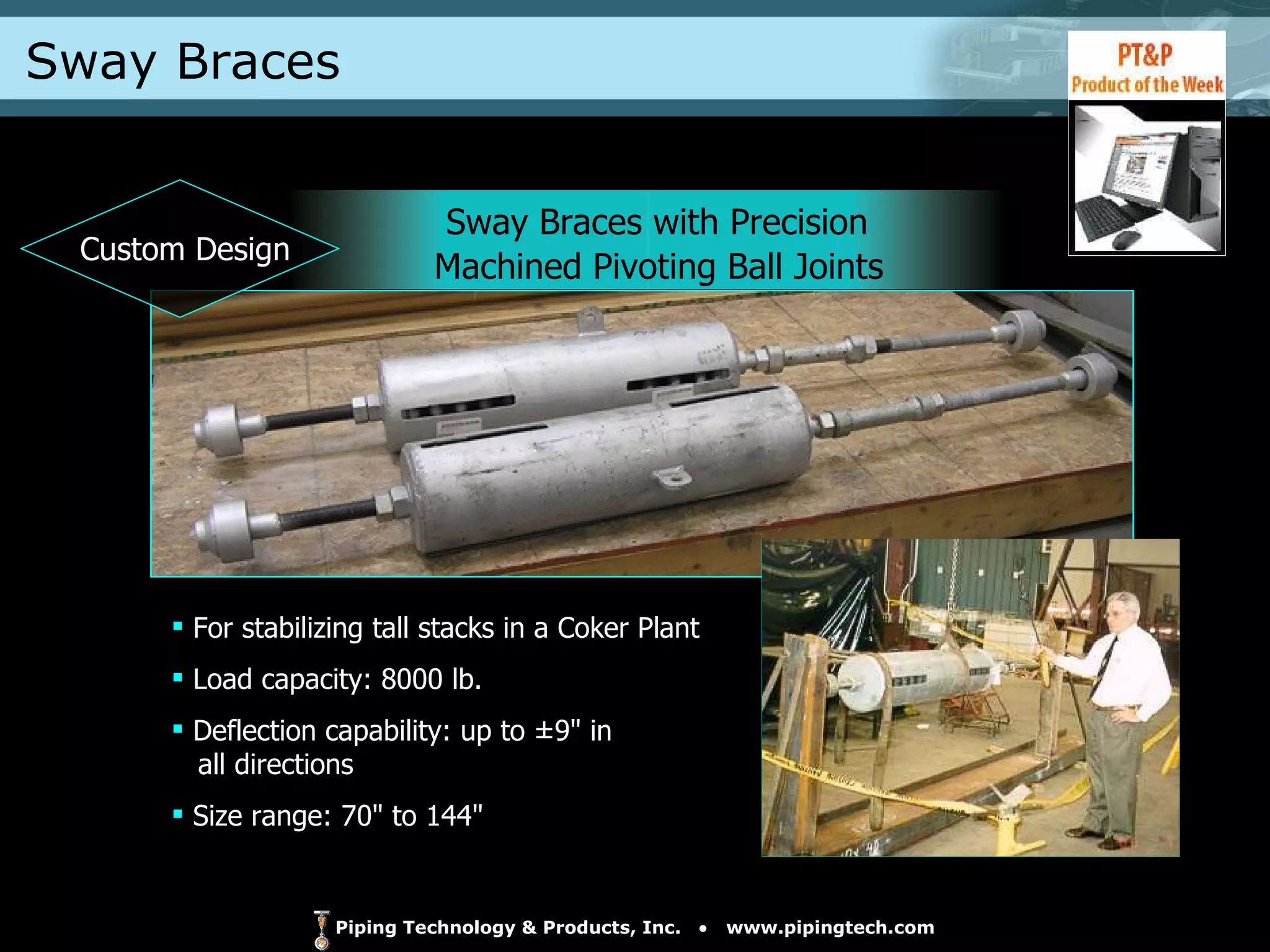 Sway Braces Sway Braces with Precision  Machined Pivoting Ball Joints For stabilizing tall stacks in a Coker Plant  Load capacity: 8000 lb. Deflection capability: up to ±9" in    all directions Size range: 70" to 144" Custom Design 