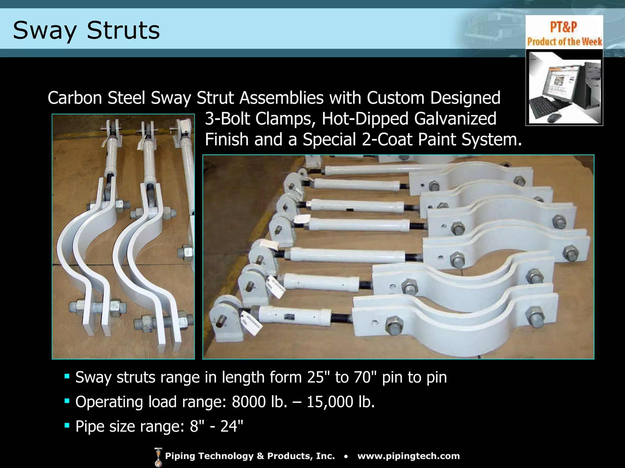 Sway Struts Carbon Steel Sway Strut Assemblies with Custom Designed    3-Bolt Clamps, Hot-Dipped Galvanized    Finish and a Special 2-Coat Paint System. Sway struts range in length form 25" to 70" pin to pin Operating load range: 8000 lb. – 15,000 lb. Pipe size range: 8" - 24" 