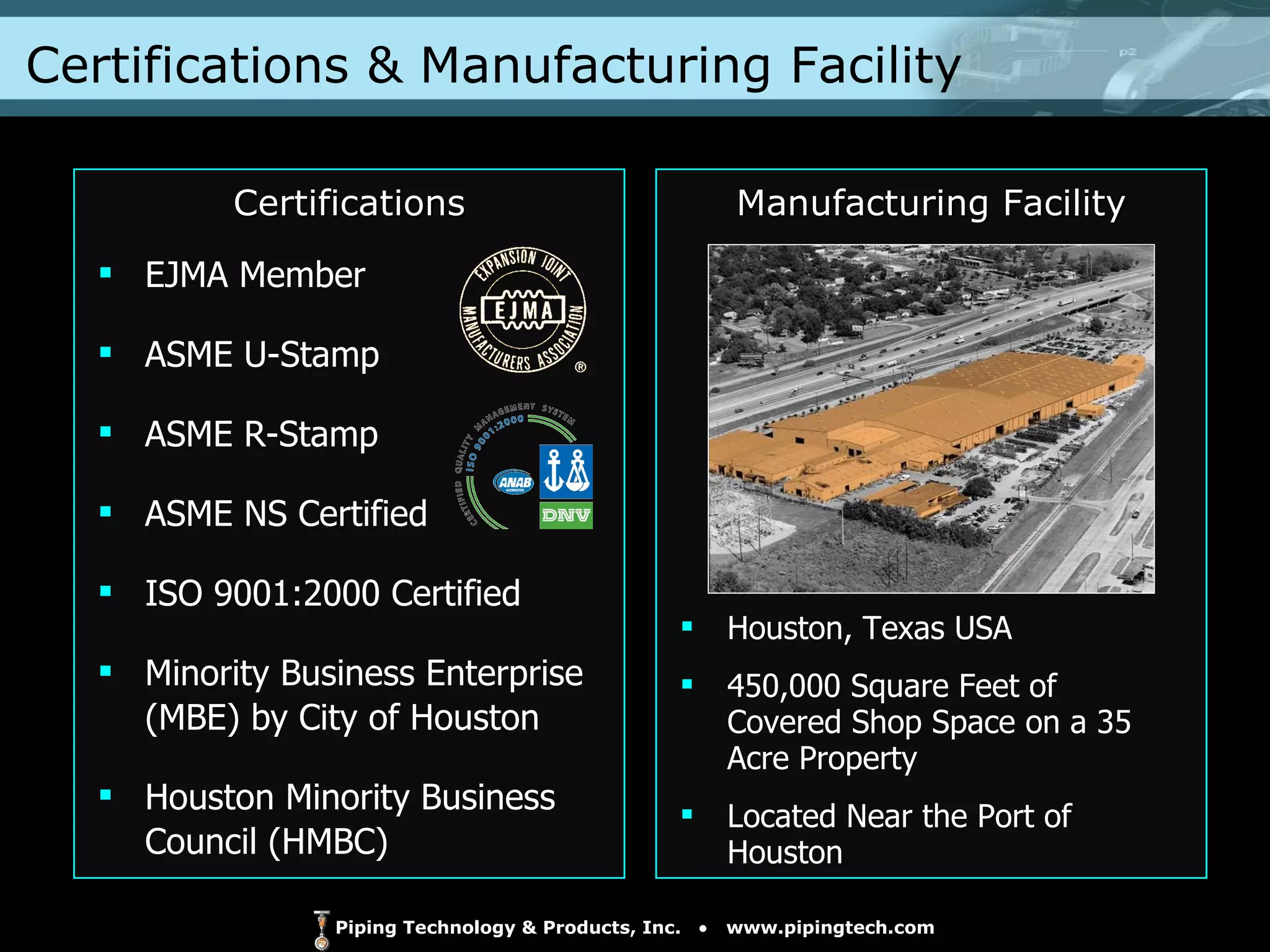 Certifications & Manufacturing Facility EJMA Member ASME U-Stamp ASME R-Stamp ASME NS Certified ISO 9001:2000 Certified Minority Business Enterprise  (MBE) by City of Houston Houston Minority Business  Council (HMBC) Houston, Texas USA 450,000 Square Feet of Covered Shop Space on a 35 Acre Property Located Near the Port of Houston  Certifications Manufacturing Facility 