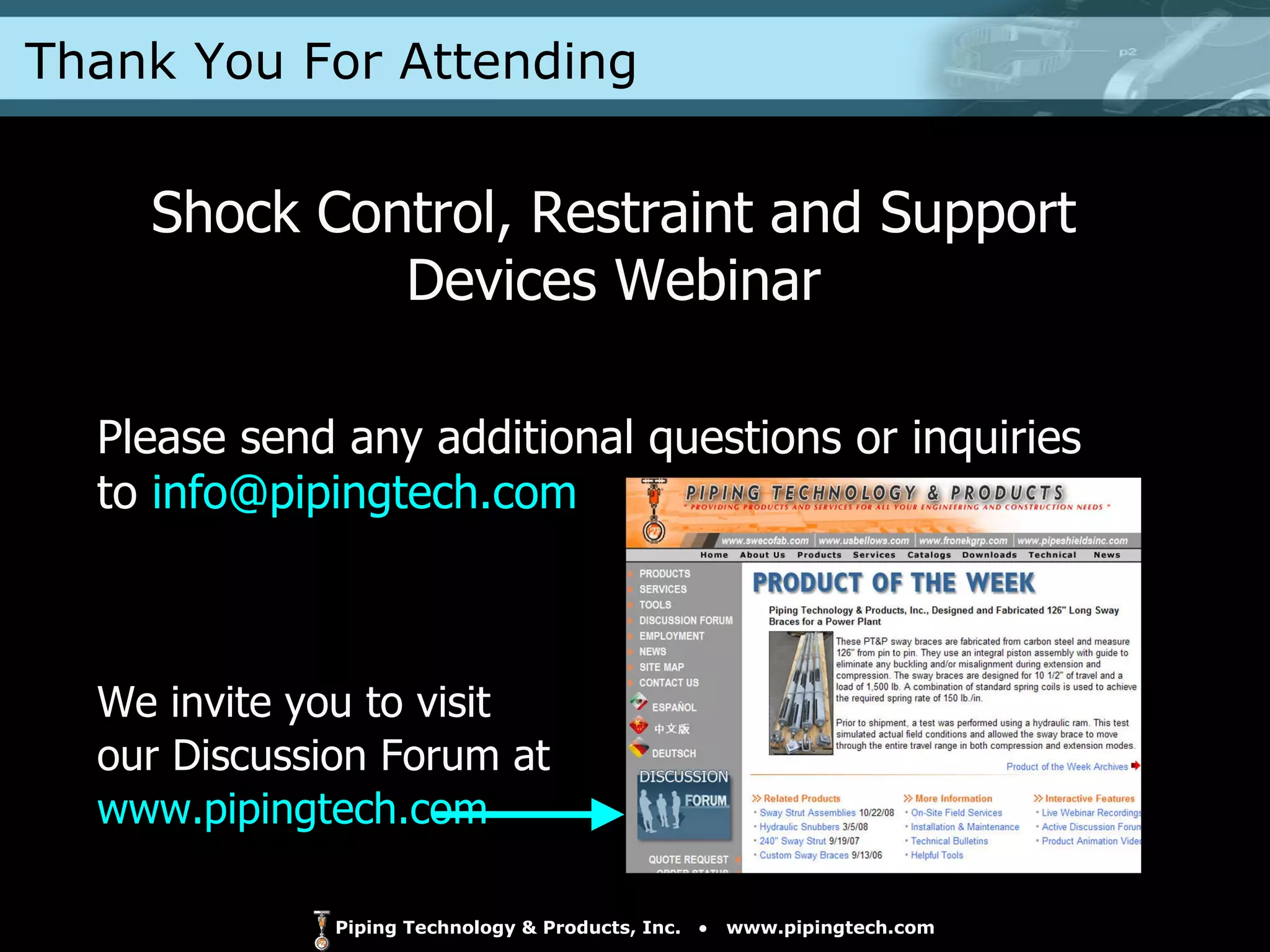 Shock Control, Restraint and Support Devices Webinar Please send any additional questions or inquiries to  [email_address] We invite you to visit  our Discussion Forum at  www.pipingtech.com   Thank You For Attending 