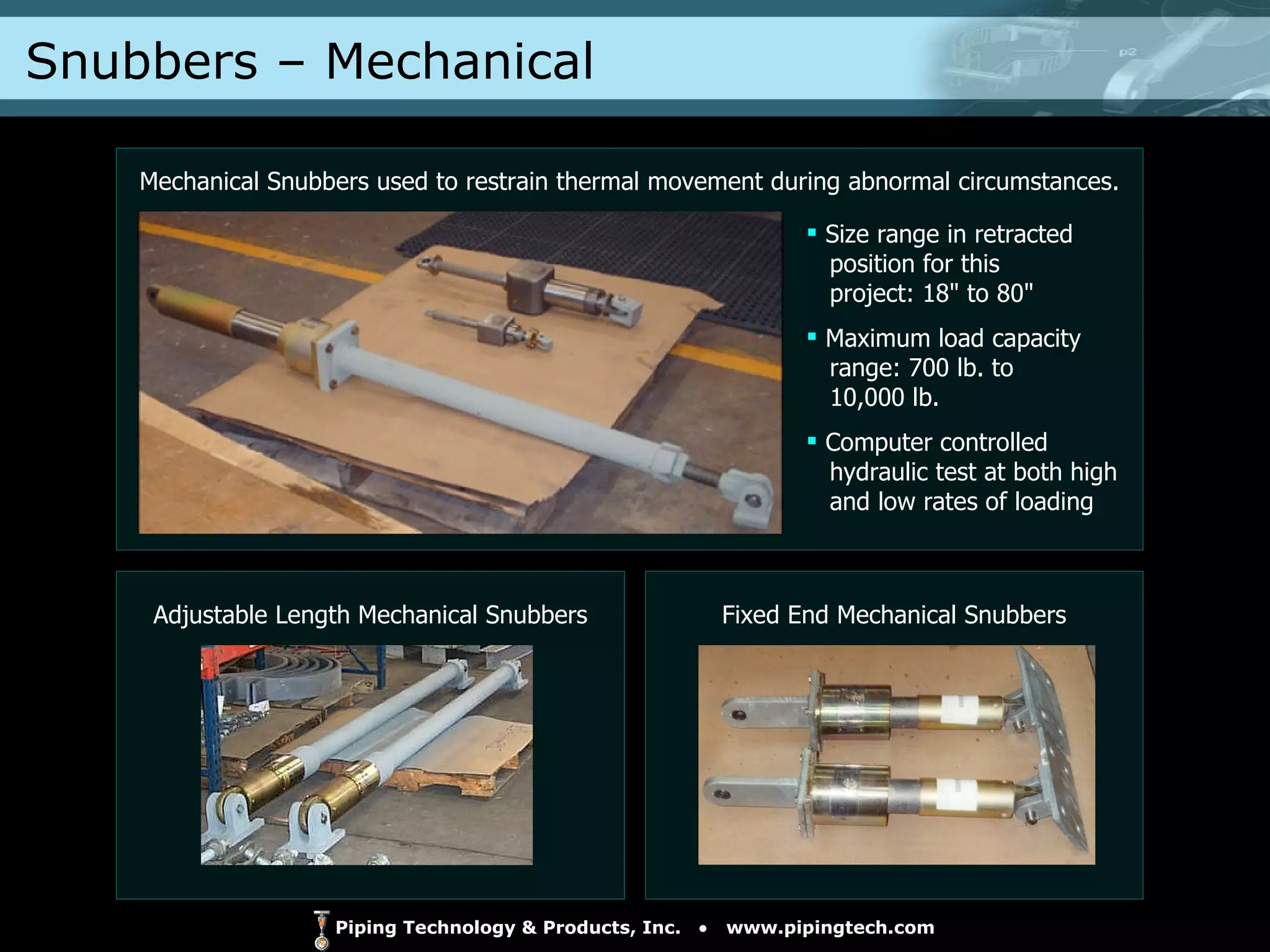 Snubbers – Mechanical  Adjustable Length Mechanical Snubbers Fixed End Mechanical Snubbers Mechanical Snubbers used to restrain thermal movement during abnormal circumstances. Size range in retracted   position for this    project: 18" to 80" Maximum load capacity   range: 700 lb. to    10,000 lb. Computer controlled    hydraulic test at both high   and low rates of loading 