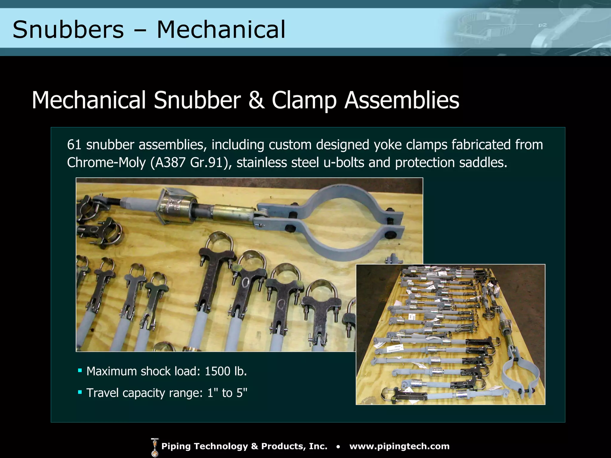 Snubbers – Mechanical  Mechanical Snubber & Clamp Assemblies Maximum shock load: 1500 lb. Travel capacity range: 1" to 5" 61 snubber assemblies, including custom designed yoke clamps fabricated from Chrome-Moly (A387 Gr.91), stainless steel u-bolts and protection saddles. 