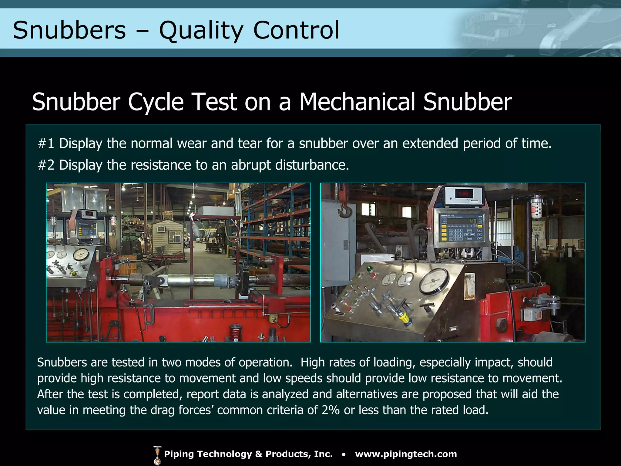 Snubbers – Quality Control  Snubber Cycle Test on a Mechanical Snubber #1 Display the normal wear and tear for a snubber over an extended period of time. #2 Display the resistance to an abrupt disturbance. Snubbers are tested in two modes of operation.  High rates of loading, especially impact, should provide high resistance to movement and low speeds should provide low resistance to movement.  After the test is completed, report data is analyzed and alternatives are proposed that will aid the value in meeting the drag forces’ common criteria of 2% or less than the rated load. 