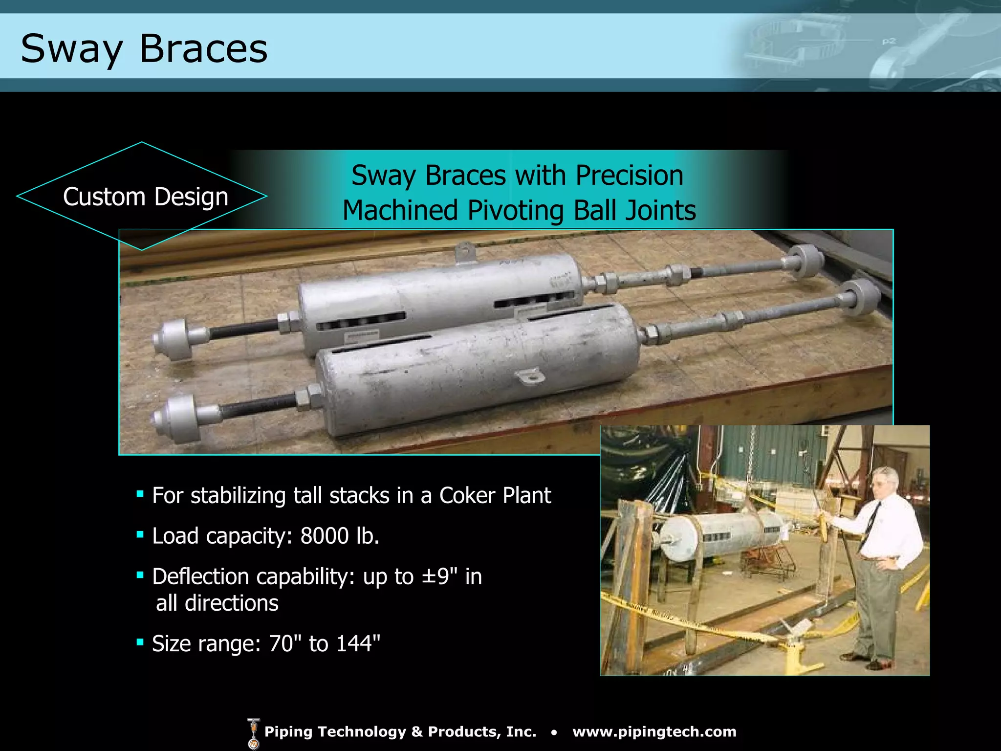 Sway Braces Sway Braces with Precision  Machined Pivoting Ball Joints For stabilizing tall stacks in a Coker Plant  Load capacity: 8000 lb. Deflection capability: up to ±9" in    all directions Size range: 70" to 144" Custom Design 