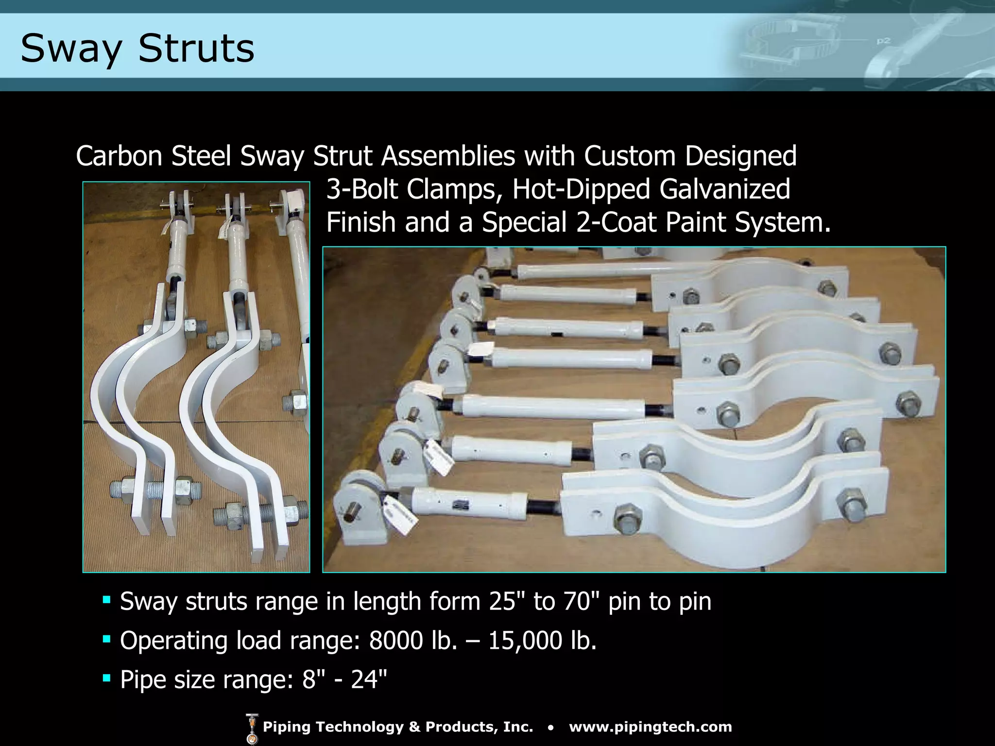 Sway Struts Carbon Steel Sway Strut Assemblies with Custom Designed    3-Bolt Clamps, Hot-Dipped Galvanized    Finish and a Special 2-Coat Paint System. Sway struts range in length form 25" to 70" pin to pin Operating load range: 8000 lb. – 15,000 lb. Pipe size range: 8" - 24" 