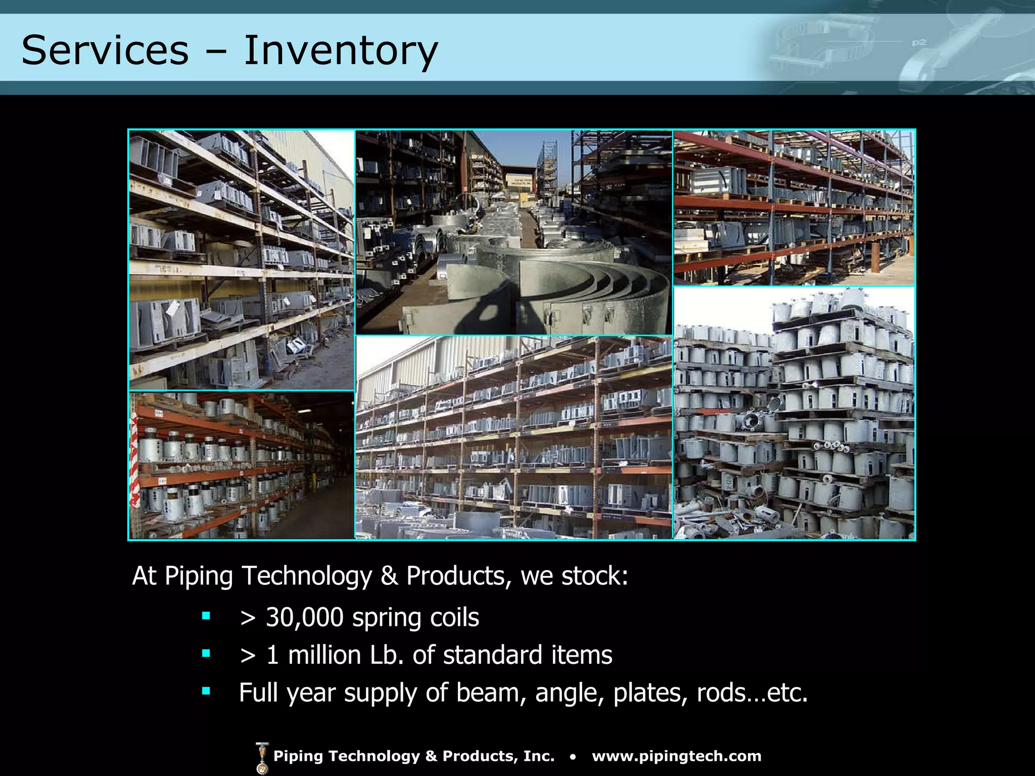 > 30,000 spring coils > 1 million Lb. of standard items Full year supply of beam, angle, plates, rods…etc. At Piping Technology & Products, we stock: Services – Inventory  