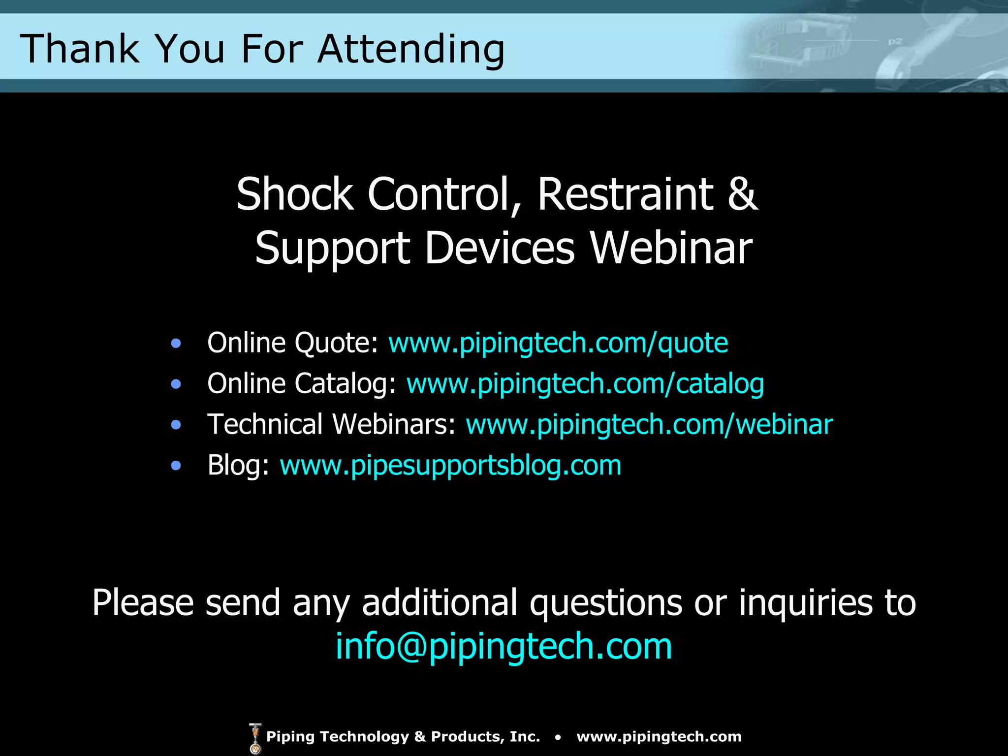Online Quote:  www.pipingtech.com/quote Online Catalog:  www.pipingtech.com/catalog Technical Webinars:  www.pipingtech.com/webinar Blog:  www.pipesupportsblog.com Shock Control, Restraint &  Support Devices Webinar Please send any additional questions or inquiries to  [email_address] Thank You For Attending 