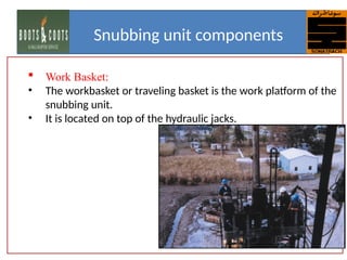  Work Basket:
• The workbasket or traveling basket is the work platform of the
snubbing unit.
• It is located on top of the hydraulic jacks.
Snubbing unit components
 