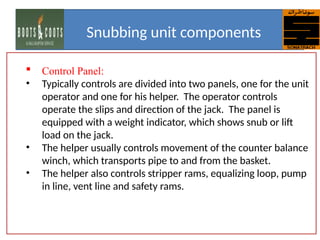  Control Panel:
• Typically controls are divided into two panels, one for the unit
operator and one for his helper. The operator controls
operate the slips and direction of the jack. The panel is
equipped with a weight indicator, which shows snub or lift
load on the jack.
• The helper usually controls movement of the counter balance
winch, which transports pipe to and from the basket.
• The helper also controls stripper rams, equalizing loop, pump
in line, vent line and safety rams.
Snubbing unit components
 