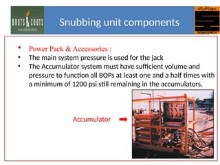  Power Pack & Accessories :
• The main system pressure is used for the jack
• The Accumulator system must have sufficient volume and
pressure to function all BOPs at least one and a half times with
a minimum of 1200 psi still remaining in the accumulators.
Accumulator
Snubbing unit components
 
