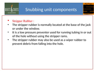  Stripper Rubber :
• The stripper rubber is normally located at the base of the jack
or under the window.
• It is a low pressure preventer used for running tubing in or out
of the hole without using the stripper rams.
• The stripper rubber may also be used as a wiper rubber to
prevent debris from falling into the hole.
Snubbing unit components
 