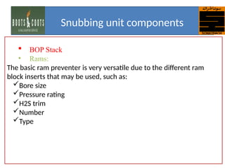  BOP Stack
• Rams:
The basic ram preventer is very versatile due to the different ram
block inserts that may be used, such as:
Bore size
Pressure rating
H2S trim
Number
Type
Snubbing unit components
 