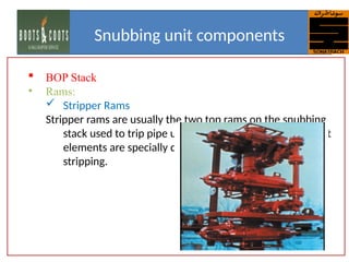  BOP Stack
• Rams:
 Stripper Rams
Stripper rams are usually the two top rams on the snubbing
stack used to trip pipe under pressure. The packer insert
elements are specially designed to give better life for
stripping.
Snubbing unit components
 