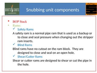  BOP Stack
• Rams:
 Safety Rams
A safety ram is a normal pipe ram that is used as a backup or
to close and seal pressure when changing out the stripper
ram inserts.
 Blind Rams
Blind rams have no cutout on the ram block. They are
designed to close and seal on an open hole.
 Shear/Cutter Rams
Shear or cutter rams are designed to shear or cut the pipe in
the hole.
Snubbing unit components
 