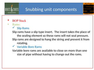  BOP Stack
• Rams:
 Slip Rams
Slip rams have a slip type insert. The insert takes the place of
the sealing element so these rams will not seal pressure.
Slip rams are designed to hang the string and prevent it from
rotating.
 Variable Bore Rams
Variable bore rams are available to close on more than one
size of pipe without having to change out the rams.
Snubbing unit components
 
