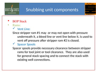  BOP Stack
• Rams:
 Vent Line:
Since stripper ram #1 may or may not open with pressure
underneath it, a bleed line or vent line below it, is used to
vent off pressure after stripper ram #2 is closed.
 Spacer Spools
Spacer spools provide necessary clearance between stripper
rams for tool joint or tool clearance. They are also used
for general stack spacing and to connect the stack with
existing well connections.
Snubbing unit components
 