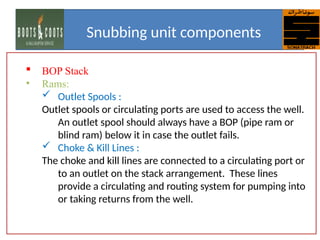  BOP Stack
• Rams:
 Outlet Spools :
Outlet spools or circulating ports are used to access the well.
An outlet spool should always have a BOP (pipe ram or
blind ram) below it in case the outlet fails.
 Choke & Kill Lines :
The choke and kill lines are connected to a circulating port or
to an outlet on the stack arrangement. These lines
provide a circulating and routing system for pumping into
or taking returns from the well.
Snubbing unit components
 