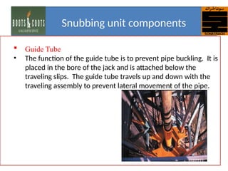 Guide Tube
• The function of the guide tube is to prevent pipe buckling. It is
placed in the bore of the jack and is attached below the
traveling slips. The guide tube travels up and down with the
traveling assembly to prevent lateral movement of the pipe.
Snubbing unit components
 