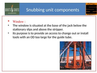  Window :
• The window is situated at the base of the jack below the
stationary slips and above the stripper.
• Its purpose is to provide an access to change out or install
tools with an OD too large for the guide tube.
Snubbing unit components
 