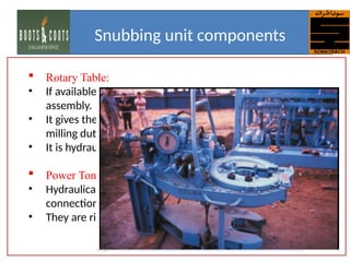  Rotary Table:
• If available, the rotary table is attached to the traveling
assembly.
• It gives the snubbing unit the ability to perform drilling and
milling duties.
• It is hydraulically powered and regulated.
 Power Tongs:
• Hydraulically powered tongs are used to make up or break out
connections on larger diameter pipe.
• They are rigged up in the basket.
Snubbing unit components
 