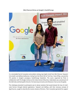 SNU Chennai Shines at Google's Hack4Change
In a remarkable feat of innovation and problem-solving, two bright minds from SNU Chennai, Tejaswini
Uma Sudhir and Adithya Vedhamani, hailing from the BTech CSE IoT 3rd Year, Team ATOps, secured the
7th position in Google's prestigious Hack4Change Hackathon. This event, organized by THub in
collaboration with The Nudge Institute at the Indian School of Business, Hyderabad, was a pivotal part of
the G20 India and Startup20’s Charcha ’23, featuring luminaries and influencers from across the globe.
The challenge presented to participants was to devise solutions that would elevate the lives of small-
scale farmers through Android applications. Tejaswini and Adithya, with their visionary concept of
AgroTourism, sought to diversify the income streams of farmers. Their innovation garnered the support
 