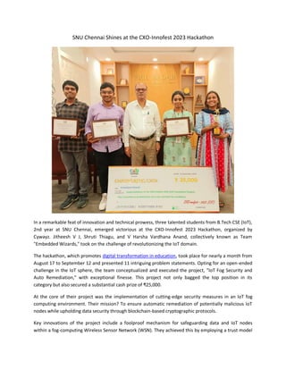 SNU Chennai Shines at the CXO-Innofest 2023 Hackathon
In a remarkable feat of innovation and technical prowess, three talented students from B.Tech CSE (IoT),
2nd year at SNU Chennai, emerged victorious at the CXO-Innofest 2023 Hackathon, organized by
Cywayz. Jitheesh V J, Shruti Thiagu, and V Harsha Vardhana Anand, collectively known as Team
"Embedded Wizards," took on the challenge of revolutionizing the IoT domain.
The hackathon, which promotes digital transformation in education, took place for nearly a month from
August 17 to September 12 and presented 11 intriguing problem statements. Opting for an open-ended
challenge in the IoT sphere, the team conceptualized and executed the project, "IoT Fog Security and
Auto Remediation," with exceptional finesse. This project not only bagged the top position in its
category but also secured a substantial cash prize of ₹25,000.
At the core of their project was the implementation of cutting-edge security measures in an IoT fog
computing environment. Their mission? To ensure automatic remediation of potentially malicious IoT
nodes while upholding data security through blockchain-based cryptographic protocols.
Key innovations of the project include a foolproof mechanism for safeguarding data and IoT nodes
within a fog-computing Wireless Sensor Network (WSN). They achieved this by employing a trust model
 