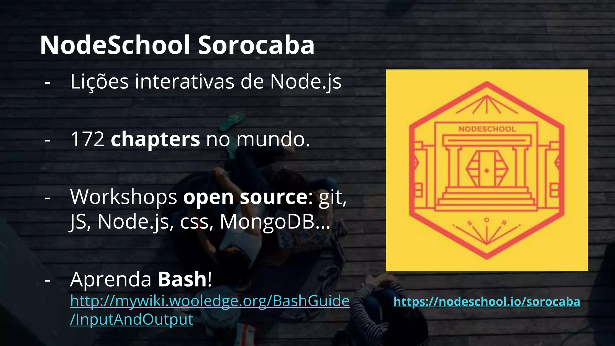 NodeSchool Sorocaba
- Lições interativas de Node.js
- 172 chapters no mundo.
- Workshops open source: git,
JS, Node.js, css, MongoDB…
- Aprenda Bash!
http://mywiki.wooledge.org/BashGuide
/InputAndOutput
https://nodeschool.io/sorocaba
 