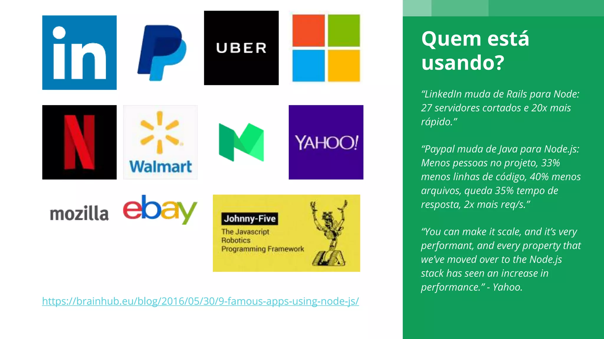 Quem está
usando?
“LinkedIn muda de Rails para Node:
27 servidores cortados e 20x mais
rápido.”
“Paypal muda de Java para Node.js:
Menos pessoas no projeto, 33%
menos linhas de código, 40% menos
arquivos, queda 35% tempo de
resposta, 2x mais req/s.”
“You can make it scale, and it’s very
performant, and every property that
we’ve moved over to the Node.js
stack has seen an increase in
performance.” - Yahoo.
https://brainhub.eu/blog/2016/05/30/9-famous-apps-using-node-js/
 
