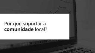 Por que suportar a
comunidade local?
 