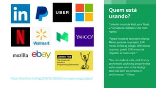 Quem está
usando?
“LinkedIn muda de Rails para Node:
27 servidores cortados e 20x mais
rápido.”
“Paypal muda de Java para Node.js:
Menos pessoas no projeto, 33%
menos linhas de código, 40% menos
arquivos, queda 35% tempo de
resposta, 2x mais req/s.”
“You can make it scale, and it’s very
performant, and every property that
we’ve moved over to the Node.js
stack has seen an increase in
performance.” - Yahoo.
https://brainhub.eu/blog/2016/05/30/9-famous-apps-using-node-js/
 