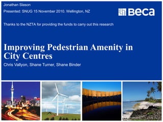 Improving Pedestrian Amenity in City Centres Chris Vallyon, Shane Turner, Shane Binder Jonathan Slason Presented: SNUG 15 November 2010. Wellington, NZ Thanks to the NZTA for providing the funds to carry out this research  