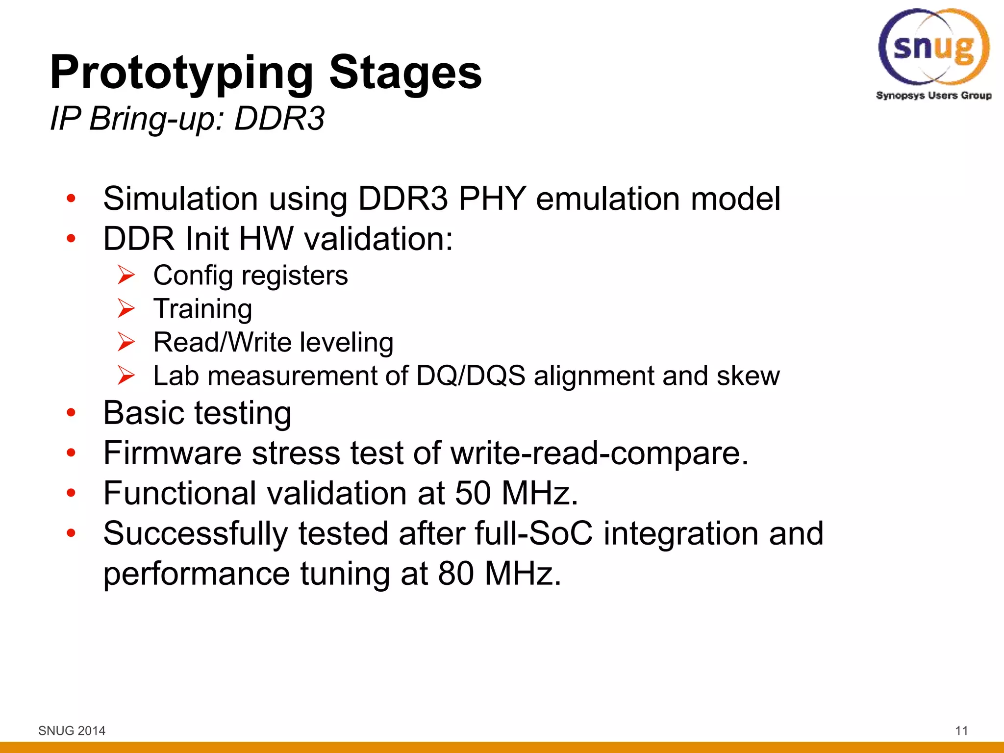 SNUG 2014 11
Prototyping Stages
IP Bring-up: DDR3
• Simulation using DDR3 PHY emulation model
• DDR Init HW validation:
 Config registers
 Training
 Read/Write leveling
 Lab measurement of DQ/DQS alignment and skew
• Basic testing
• Firmware stress test of write-read-compare.
• Functional validation at 50 MHz.
• Successfully tested after full-SoC integration and
performance tuning at 80 MHz.
 