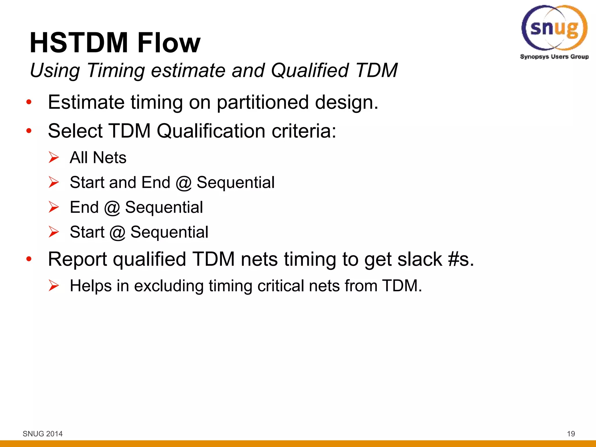 SNUG 2014 19
HSTDM Flow
• Estimate timing on partitioned design.
• Select TDM Qualification criteria:
 All Nets
 Start and End @ Sequential
 End @ Sequential
 Start @ Sequential
• Report qualified TDM nets timing to get slack #s.
 Helps in excluding timing critical nets from TDM.
Using Timing estimate and Qualified TDM
 