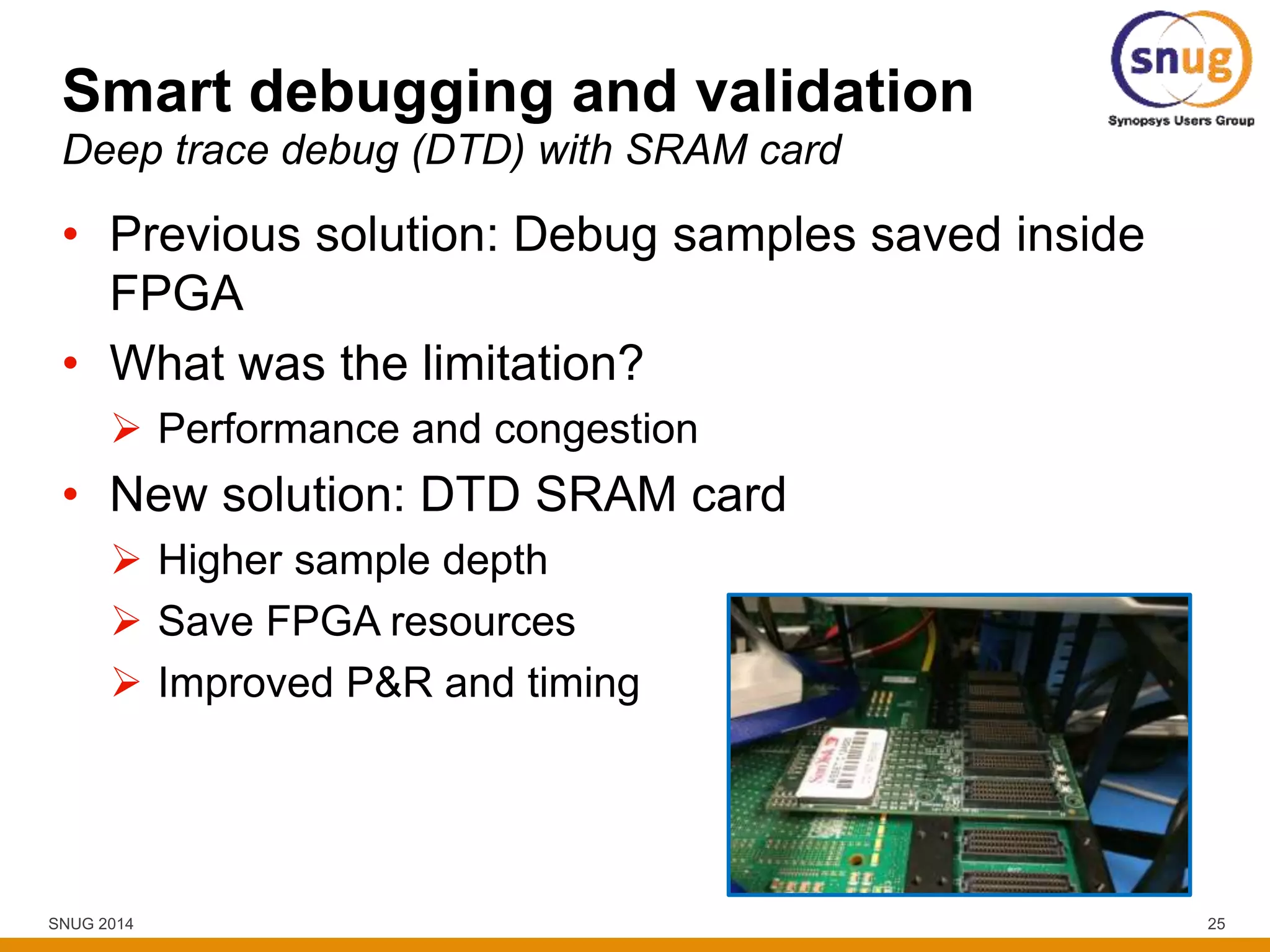 SNUG 2014 25
Smart debugging and validation
• Previous solution: Debug samples saved inside
FPGA
• What was the limitation?
 Performance and congestion
• New solution: DTD SRAM card
 Higher sample depth
 Save FPGA resources
 Improved P&R and timing
Deep trace debug (DTD) with SRAM card
 