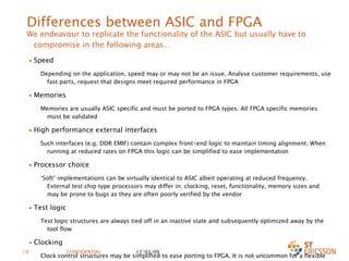 Differences between ASIC and FPGA We endeavour to replicate the functionality of the ASIC but usually have to compromise in the following areas… Speed Depending on the application, speed may or may not be an issue. Analyse customer requirements, use fast parts, request that designs meet required performance in FPGA Memories Memories are usually ASIC specific and must be ported to FPGA types. All FPGA specific memories must be validated High performance external interfaces Such interfaces (e.g. DDR EMIF) contain complex front-end logic to maintain timing alignment. When running at reduced rates on FPGA this logic can be simplified to ease implementation Processor choice ‘ Soft’ implementations can be virtually identical to ASIC albeit operating at reduced frequency. External test chip type processors may differ in; clocking, reset, functionality, memory sizes and may be prone to bugs as they are often poorly verified by the vendor Test logic Test logic structures are always tied off in an inactive state and subsequently optimized away by the tool flow Clocking Clock control structures may be simplified to ease porting to FPGA. It is not uncommon for a flexible multi-frequency strobe type ASIC structure to be replaced with a fixed frequency PLL based arrangement for FPGA.  Also clock multiplex structures are usually removed due to their fundamental incompatibility with FPGA architectures 