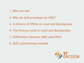 1. Who are we? 2. Why do  we  prototype an ASIC? 3. A History of FPGAs in Lund and Basingstoke  4. The Process used in Lund and Basingstoke  5. Differences between ASIC and FPGA 6. ASIC partitioning example 