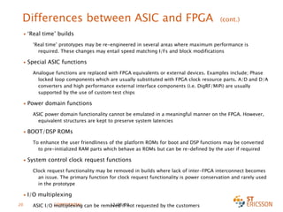 Differences between ASIC and FPGA  (cont.) ‘ Real time’ builds ‘ Real time’ prototypes may be re-engineered in several areas where maximum performance is required. These changes may entail speed matching I/Fs and block modifications Special ASIC functions Analogue functions are replaced with FPGA equivalents or external devices. Examples include; Phase locked loop components which are usually substituted with FPGA clock resource parts. A/D and D/A converters and high performance external interface components (i.e. DigRF/MiPi) are usually supported by the use of custom test chips   Power domain functions ASIC power domain functionality cannot be emulated in a meaningful manner on the FPGA . However, equivalent structures are kept to preserve system latencies BOOT/DSP ROMs To enhance the user friendliness of the platform ROMs for boot and DSP functions may be converted to pre-initialized RAM parts which behave as ROMs but can be re-defined by the user if required System control clock request functions Clock request functionality may be removed in builds where lack of inter-FPGA interconnect becomes an issue. The primary function for clock request functionality is power conservation and rarely used in the prototype I/O multiplexing ASIC I/O multiplexing can be removed if not requested by the customers   