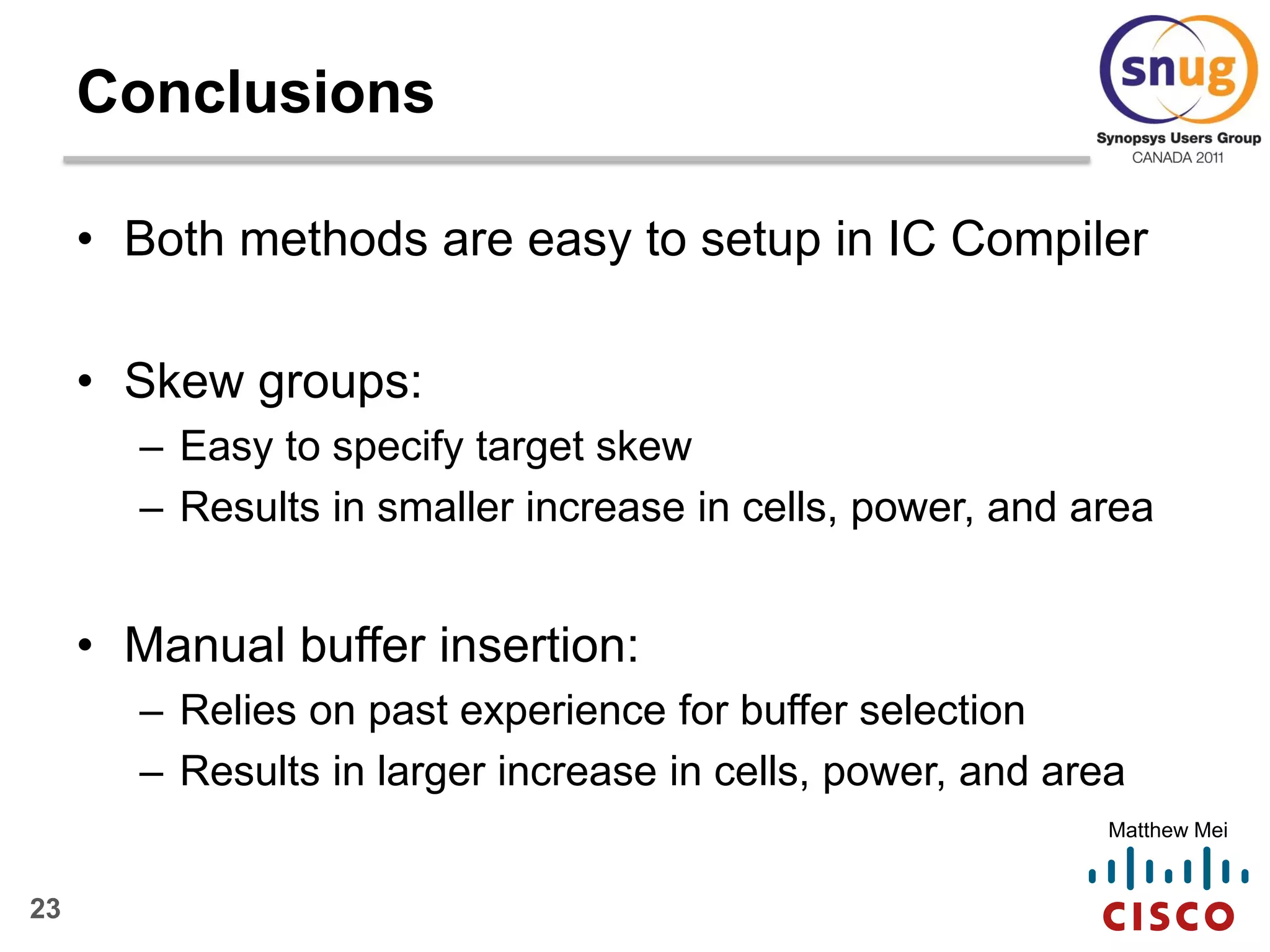 23
Matthew Mei
Conclusions
• Both methods are easy to setup in IC Compiler
• Skew groups:
– Easy to specify target skew
– Results in smaller increase in cells, power, and area
• Manual buffer insertion:
– Relies on past experience for buffer selection
– Results in larger increase in cells, power, and area
 