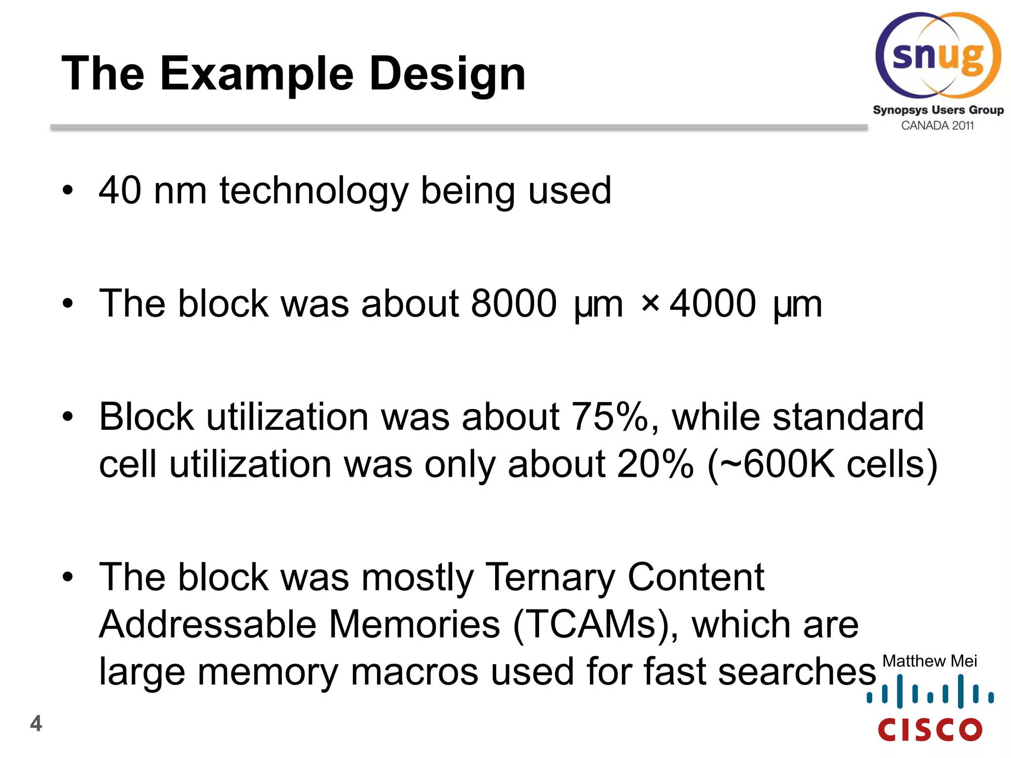4
Matthew Mei
• 40 nm technology being used
• The block was about 8000 µm ×4000 µm
• Block utilization was about 75%, while standard
cell utilization was only about 20% (~600K cells)
• The block was mostly Ternary Content
Addressable Memories (TCAMs), which are
large memory macros used for fast searches
The Example Design
 