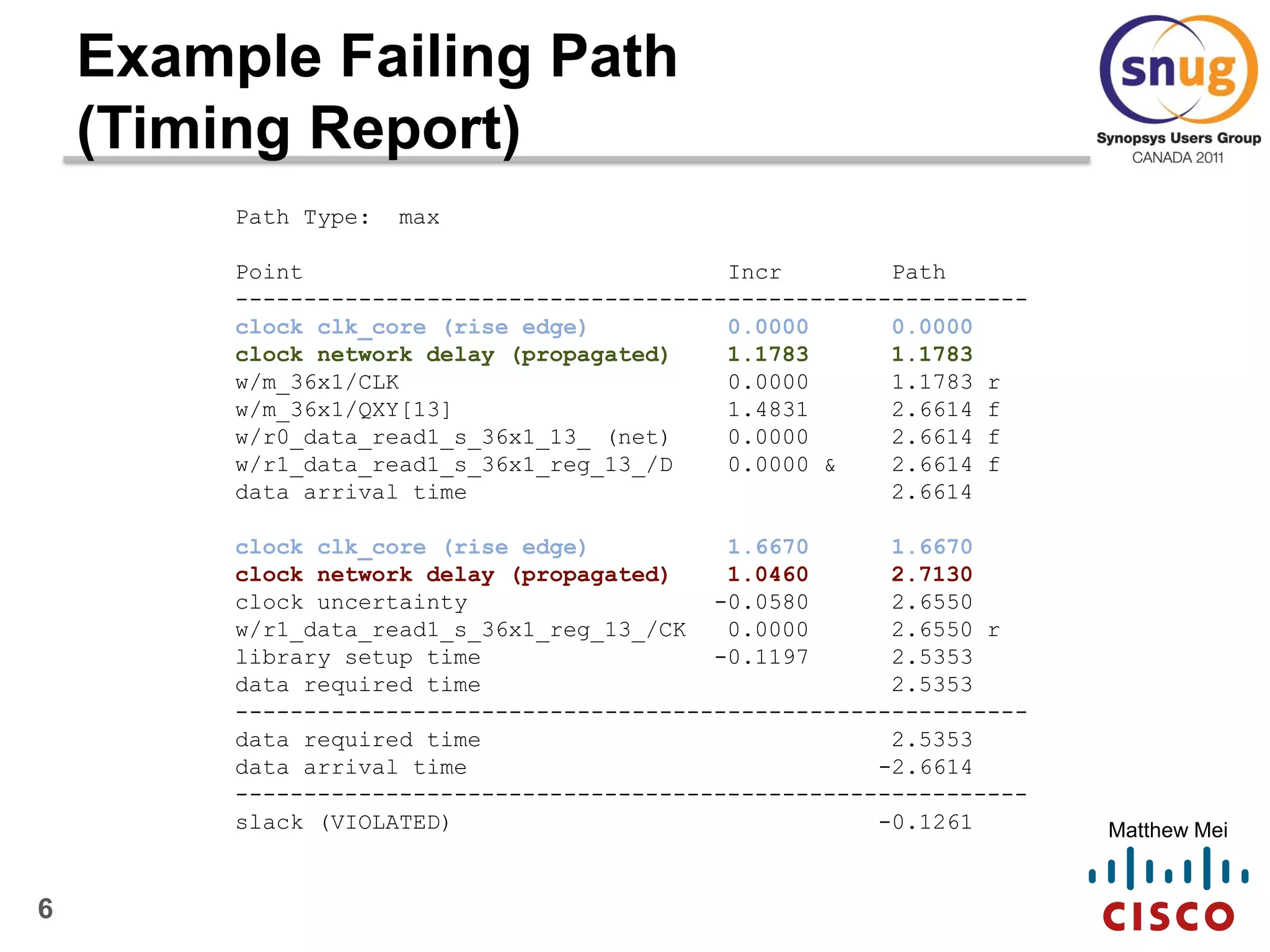 6
Matthew Mei
Example Failing Path
(Timing Report)
Path Type: max
Point Incr Path
----------------------------------------------------------
clock clk_core (rise edge) 0.0000 0.0000
clock network delay (propagated) 1.1783 1.1783
w/m_36x1/CLK 0.0000 1.1783 r
w/m_36x1/QXY[13] 1.4831 2.6614 f
w/r0_data_read1_s_36x1_13_ (net) 0.0000 2.6614 f
w/r1_data_read1_s_36x1_reg_13_/D 0.0000 & 2.6614 f
data arrival time 2.6614
clock clk_core (rise edge) 1.6670 1.6670
clock network delay (propagated) 1.0460 2.7130
clock uncertainty -0.0580 2.6550
w/r1_data_read1_s_36x1_reg_13_/CK 0.0000 2.6550 r
library setup time -0.1197 2.5353
data required time 2.5353
----------------------------------------------------------
data required time 2.5353
data arrival time -2.6614
----------------------------------------------------------
slack (VIOLATED) -0.1261
 