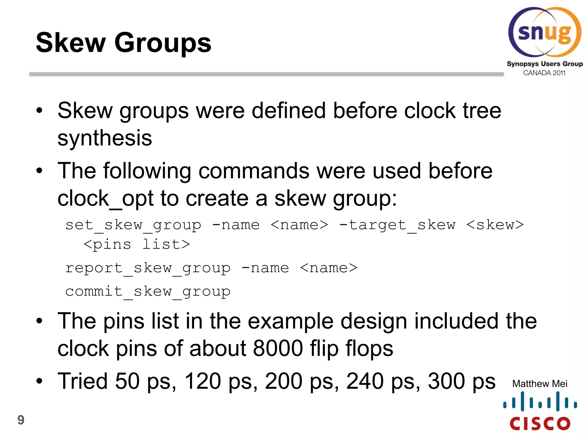 9
Matthew Mei
Skew Groups
• Skew groups were defined before clock tree
synthesis
• The following commands were used before
clock_opt to create a skew group:
set_skew_group -name <name> -target_skew <skew>
<pins list>
report_skew_group -name <name>
commit_skew_group
• The pins list in the example design included the
clock pins of about 8000 flip flops
• Tried 50 ps, 120 ps, 200 ps, 240 ps, 300 ps
 