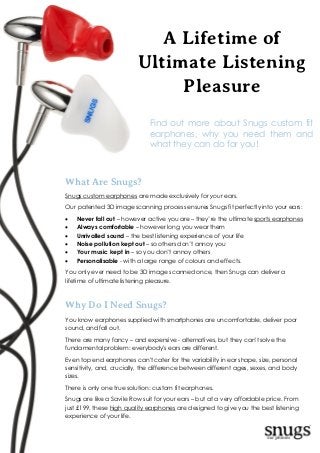 Custom Fitted
Earphones
A Lifetime of
Ultimate Listening
Pleasure
What Are Snugs?
Snugs custom earphones are made exclusively for your ears.
Our patented 3D image scanning process ensures Snugs fit perfectly into your ears:
 Never fall out – however active you are – they’re the ultimate sports earphones
 Always comfortable – however long you wear them
 Unrivalled sound – the best listening experience of your life
 Noise pollution kept out – so others don’t annoy you
 Your music kept in – so you don’t annoy others
 Personalisable - with a large range of colours and effects.
You only ever need to be 3D image scanned once, then Snugs can deliver a
lifetime of ultimate listening pleasure.
Why Do I Need Snugs?
You know earphones supplied with smartphones are uncomfortable, deliver poor
sound, and fall out.
There are many fancy – and expensive - alternatives, but they can't solve the
fundamental problem: everybody's ears are different.
Even top end earphones can't cater for the variability in ear shape, size, personal
sensitivity, and, crucially, the difference between different ages, sexes, and body
sizes.
There is only one true solution: custom fit earphones.
Snugs are like a Savile Row suit for your ears – but at a very affordable price. From
just £199, these high quality earphones are designed to give you the best listening
experience of your life.
Find out more about Snugs custom fit
earphones, why you need them and
what they can do for you!
 