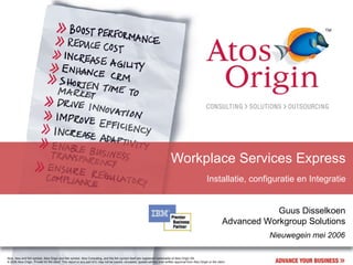 Workplace Services Express
                                                                                                                                                                Installatie, configuratie en Integratie


                                                                                                                                                                                        Guus Disselkoen
                                                                                                                                                                            Advanced Workgroup Solutions
                                                                                                                                                                                      Nieuwegein mei 2006

Atos, Atos and fish symbol, Atos Origin and fish symbol, Atos Consulting, and the fish symbol itself are registered trademarks of Atos Origin SA.
© 2006 Atos Origin. Private for the client. This report or any part of it, may not be copied, circulated, quoted without prior written approval from Atos Origin or the client.
 